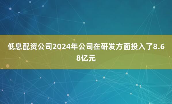 低息配资公司2024年公司在研发方面投入了8.68亿元