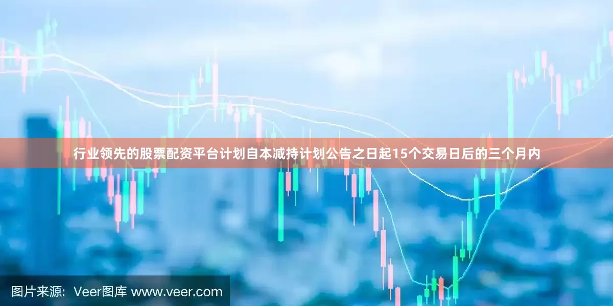 行业领先的股票配资平台计划自本减持计划公告之日起15个交易日后的三个月内