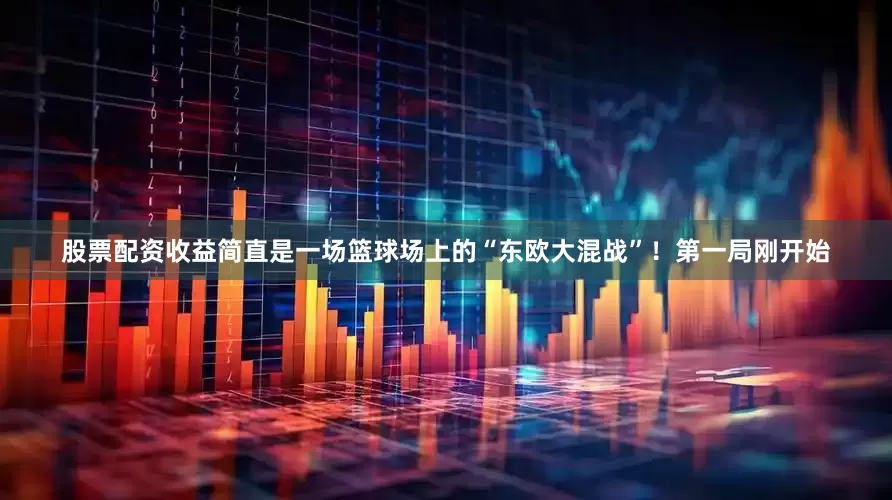 股票配资收益简直是一场篮球场上的“东欧大混战”！第一局刚开始