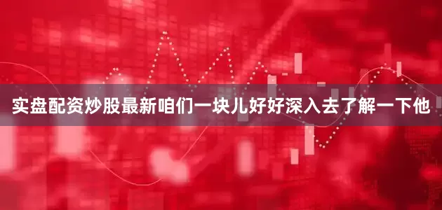 实盘配资炒股最新咱们一块儿好好深入去了解一下他