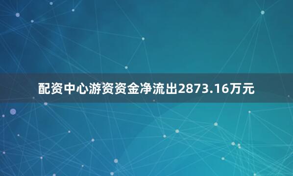 配资中心游资资金净流出2873.16万元