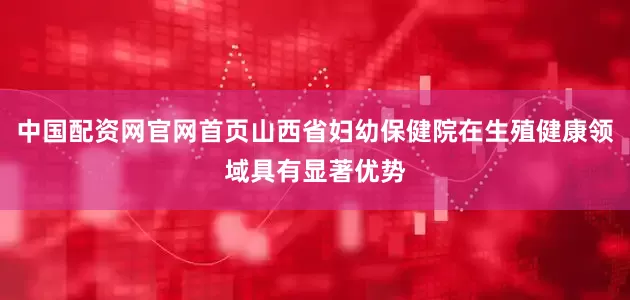 中国配资网官网首页山西省妇幼保健院在生殖健康领域具有显著优势