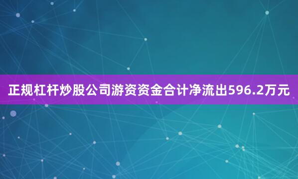 正规杠杆炒股公司游资资金合计净流出596.2万元
