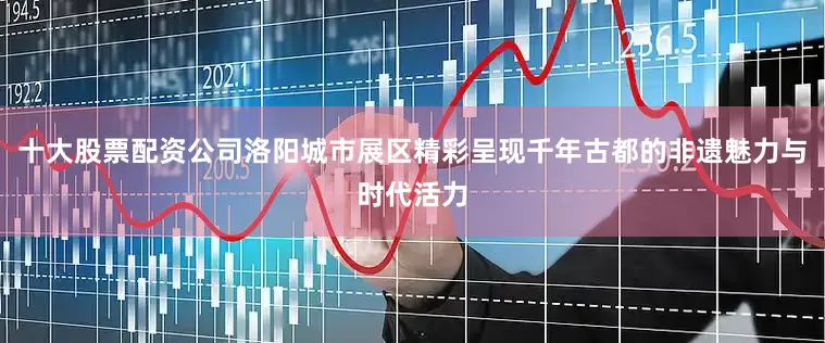 十大股票配资公司洛阳城市展区精彩呈现千年古都的非遗魅力与时代活力