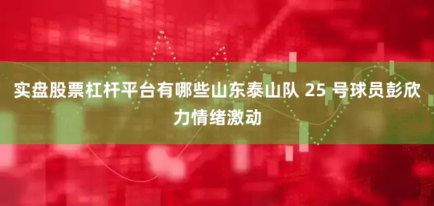 实盘股票杠杆平台有哪些山东泰山队 25 号球员彭欣力情绪激动