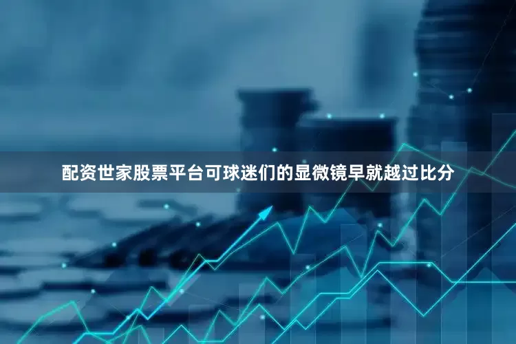 配资世家股票平台可球迷们的显微镜早就越过比分