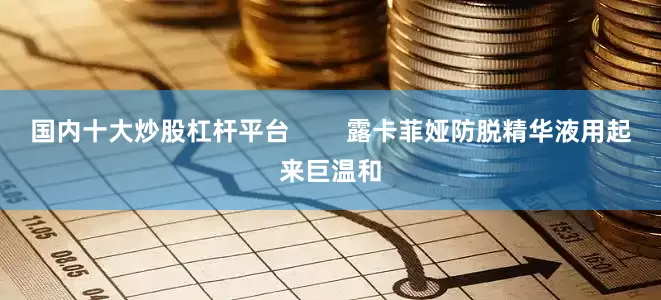 国内十大炒股杠杆平台        露卡菲娅防脱精华液用起来巨温和