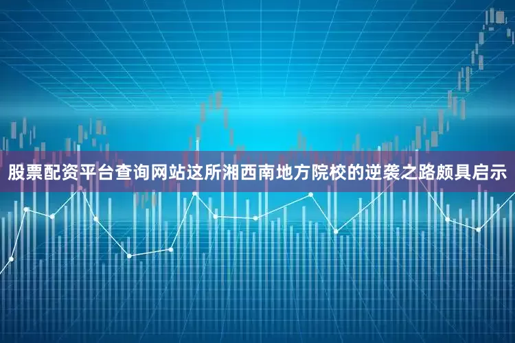 股票配资平台查询网站这所湘西南地方院校的逆袭之路颇具启示