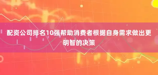 配资公司排名10强帮助消费者根据自身需求做出更明智的决策