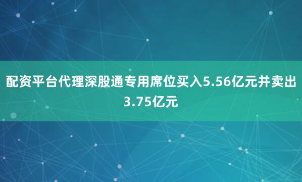 配资平台代理深股通专用席位买入5.56亿元并卖出3.75亿元