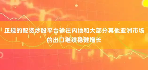正规的配资炒股平台输往内地和大部分其他亚洲市场的出口继续稳健增长