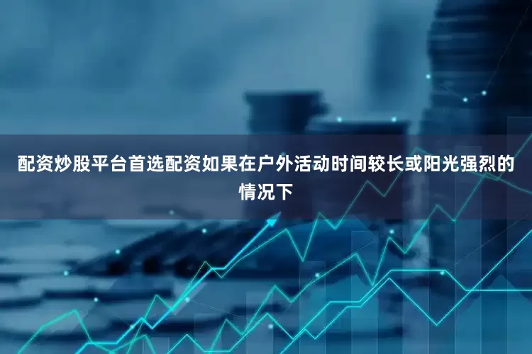 配资炒股平台首选配资如果在户外活动时间较长或阳光强烈的情况下
