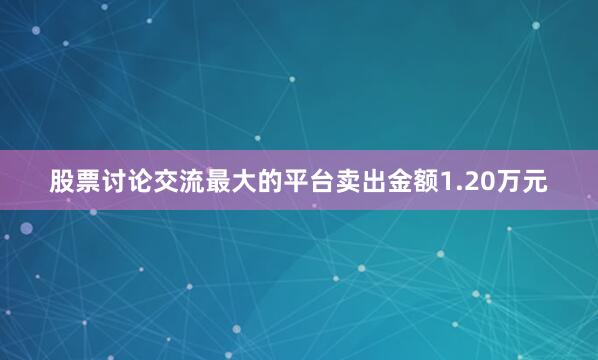 股票讨论交流最大的平台卖出金额1.20万元