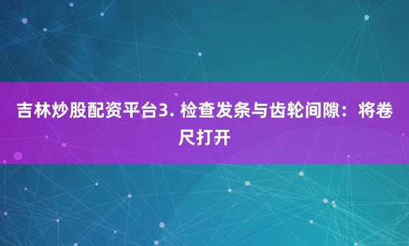 吉林炒股配资平台3. 检查发条与齿轮间隙：将卷尺打开