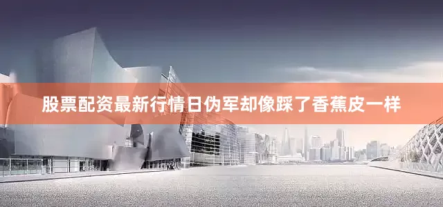 股票配资最新行情日伪军却像踩了香蕉皮一样